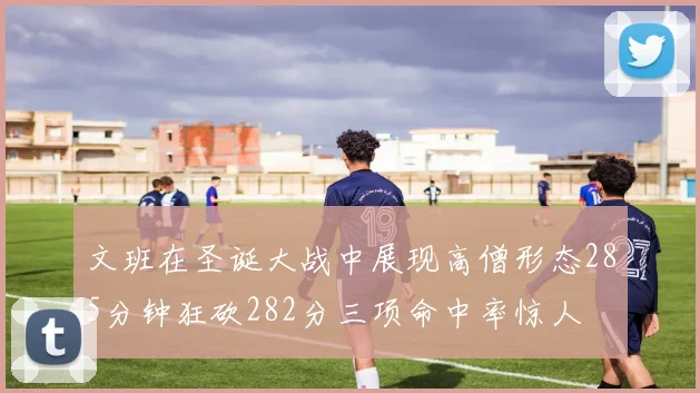 文班在圣诞大战中展现高僧形态285分钟狂砍282分三项命中率惊人