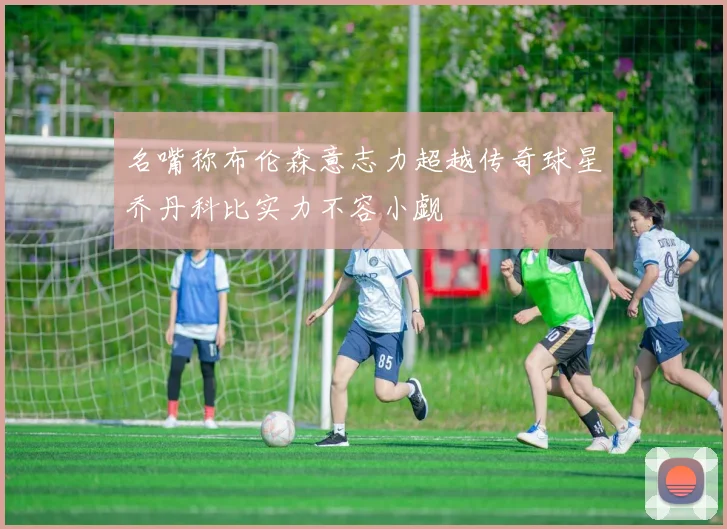 名嘴称布伦森意志力超越传奇球星乔丹科比实力不容小觑
