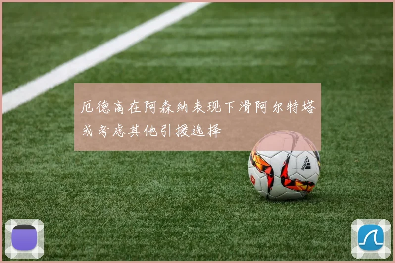 厄德高在阿森纳表现下滑阿尔特塔或考虑其他引援选择